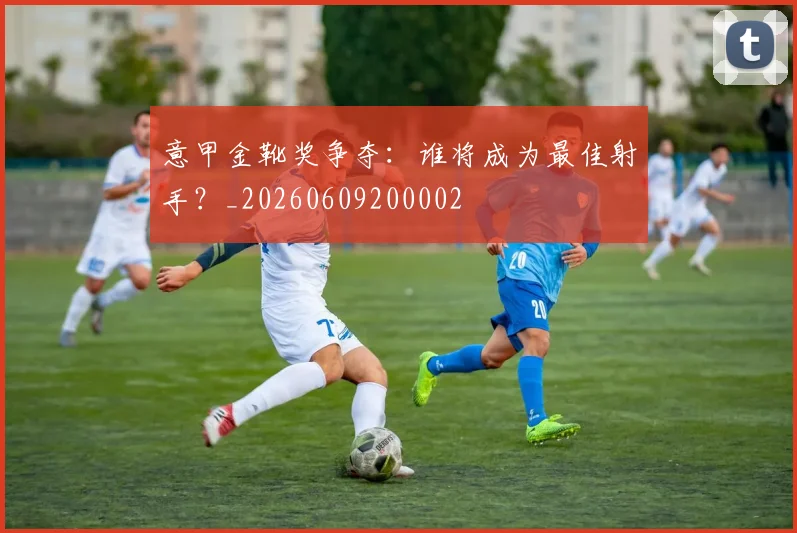 意甲金靴奖争夺:谁将成为最佳射手?_20260609200002