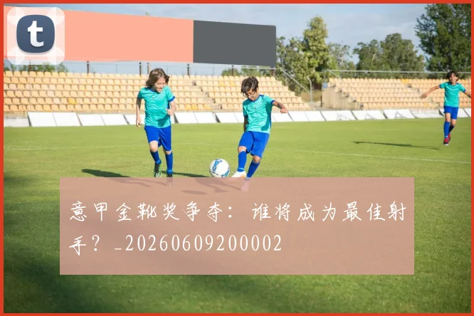 意甲金靴奖争夺：谁将成为最佳射手？_20260609200002