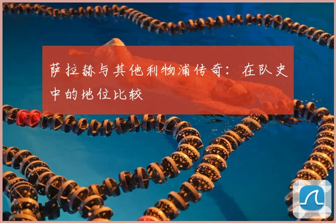 萨拉赫与其他利物浦传奇：在队史中的地位比较
