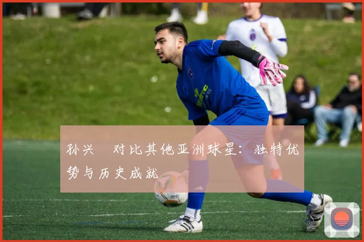 孙兴慜对比其他亚洲球星：独特优势与历史成就