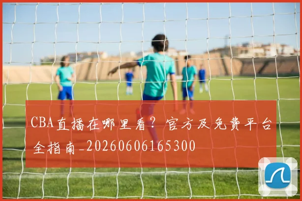 CBA直播在哪里看?官方及免费平台全指南_20260606165300