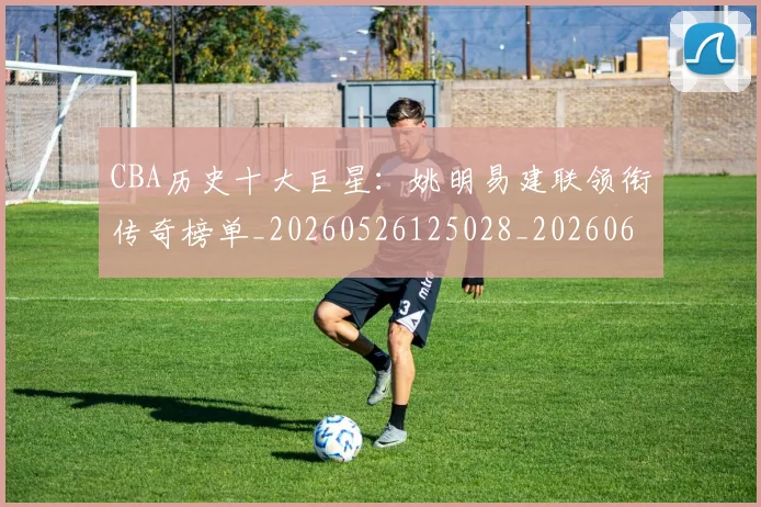 CBA历史十大巨星：姚明易建联领衔传奇榜单_20260526125028_20260606165151