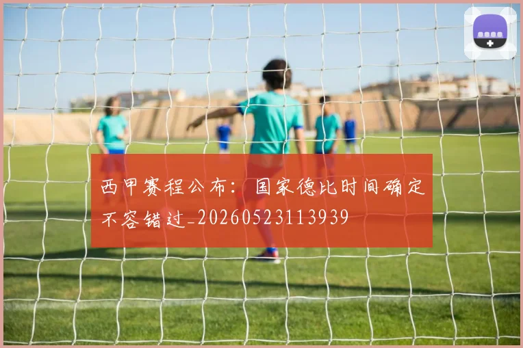 西甲赛程公布:国家德比时间确定不容错过_20260523113939