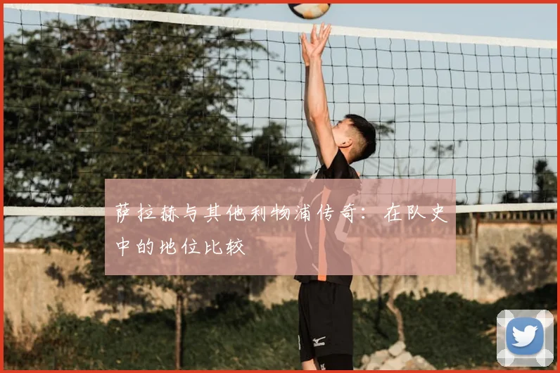 萨拉赫与其他利物浦传奇：在队史中的地位比较