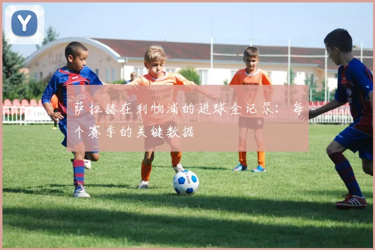 萨拉赫在利物浦的进球全记录：每个赛季的关键数据
