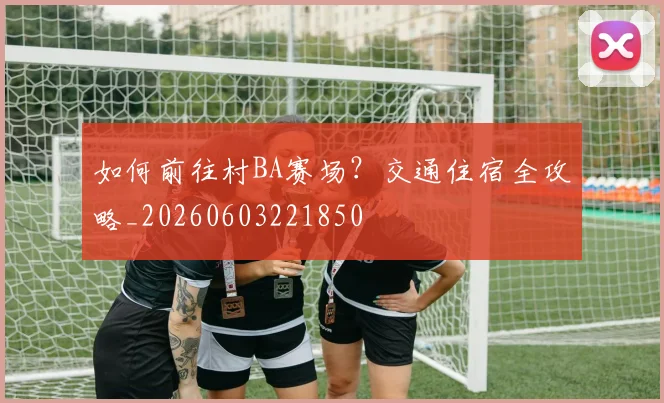 如何前往村BA赛场？交通住宿全攻略_20260603221850